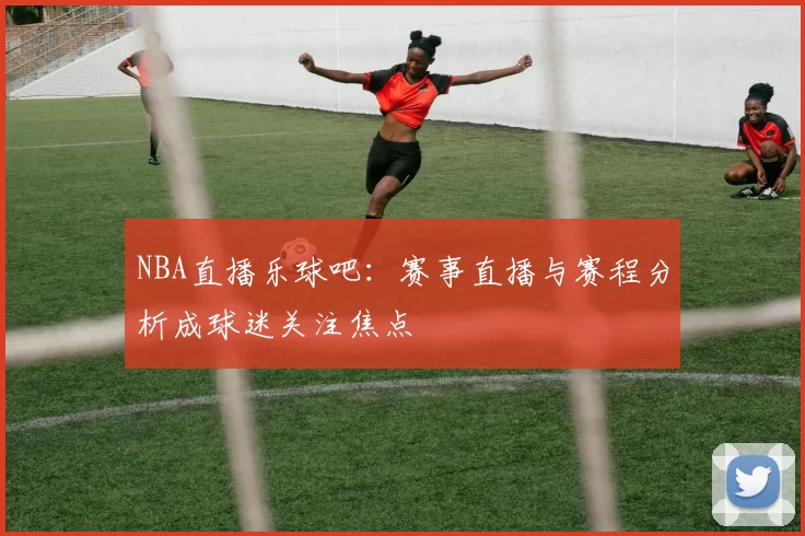 NBA直播乐球吧：赛事直播与赛程分析成球迷关注焦点