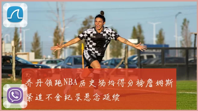 乔丹领跑NBA历史场均得分榜詹姆斯紧追不舍纪录悬念延续
