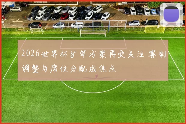 2026世界杯扩军方案再受关注 赛制调整与席位分配成焦点