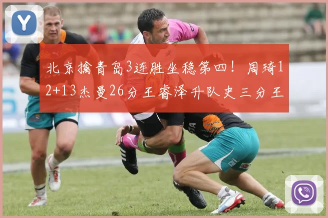 北京擒青岛3连胜坐稳第四！周琦12+13杰曼26分王睿泽升队史三分王