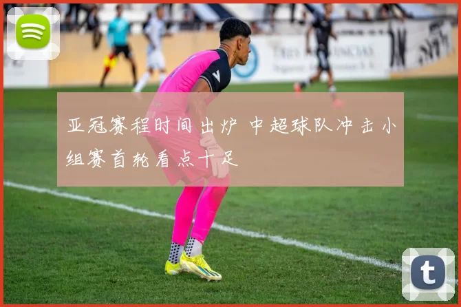 亚冠赛程时间出炉 中超球队冲击小组赛首轮看点十足