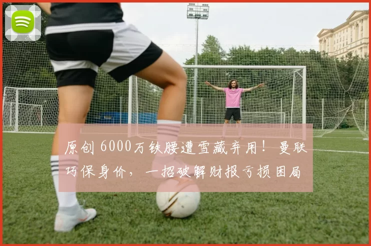 原创 6000万铁腰遭雪藏弃用！曼联巧保身价，一招破解财报亏损困局！