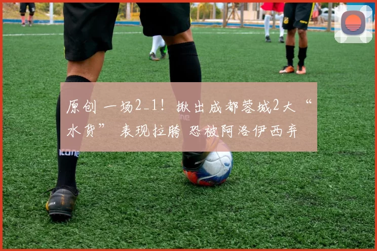 原创 一场2_1！揪出成都蓉城2大“水货” 表现拉胯 恐被阿洛伊西弃用