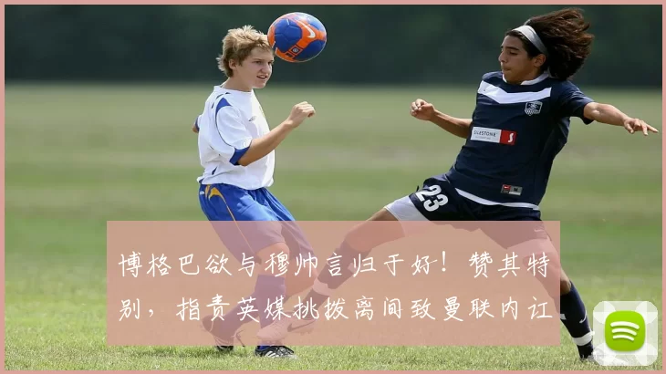 博格巴欲与穆帅言归于好！赞其特别，指责英媒挑拨离间致曼联内讧