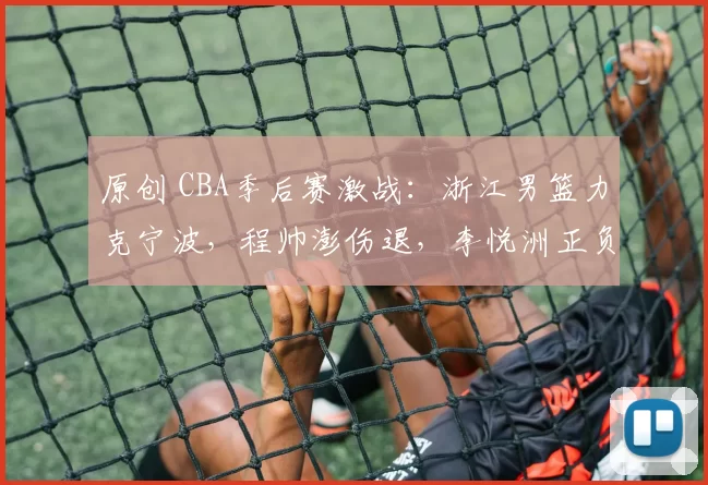 原创 CBA季后赛激战：浙江男篮力克宁波，程帅澎伤退，李悦洲正负值高达+14