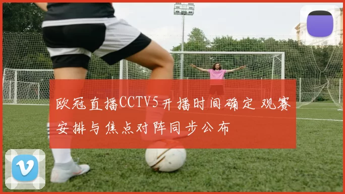 欧冠直播CCTV5开播时间确定 观赛安排与焦点对阵同步公布