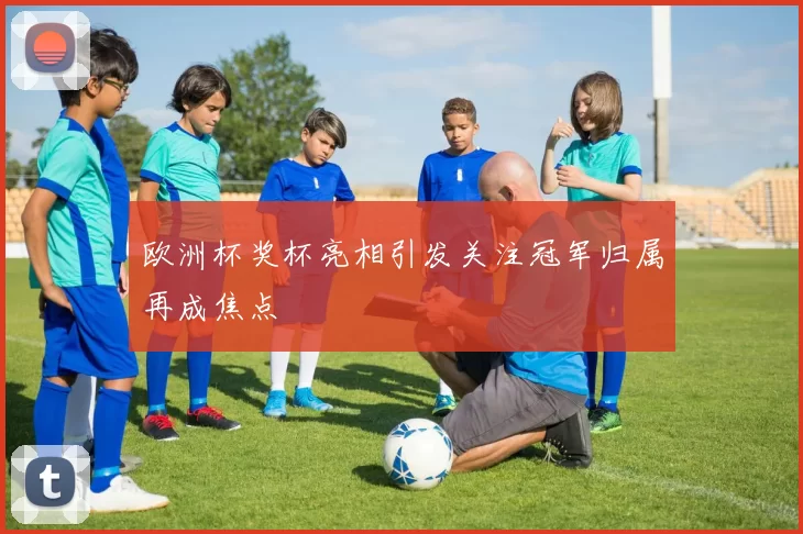 欧洲杯奖杯亮相引发关注冠军归属再成焦点