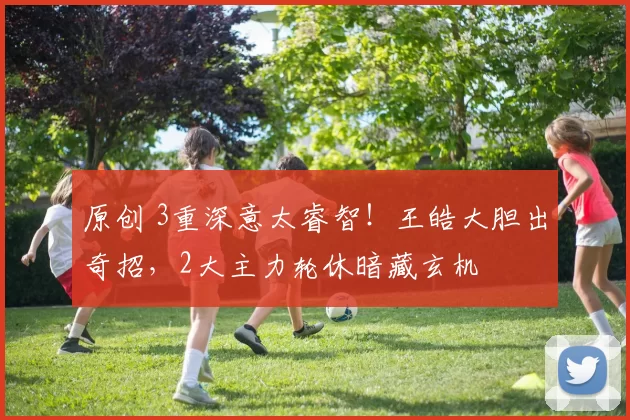 原创 3重深意太睿智！王皓大胆出奇招，2大主力轮休暗藏玄机