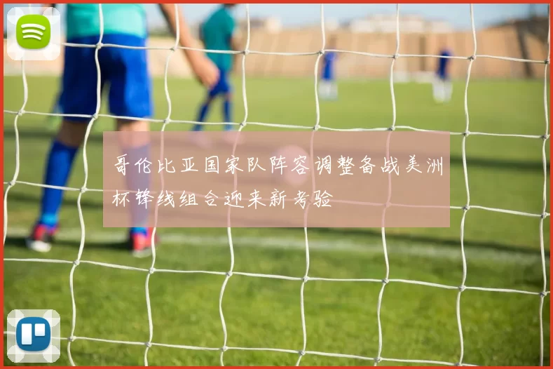 哥伦比亚国家队阵容调整备战美洲杯锋线组合迎来新考验