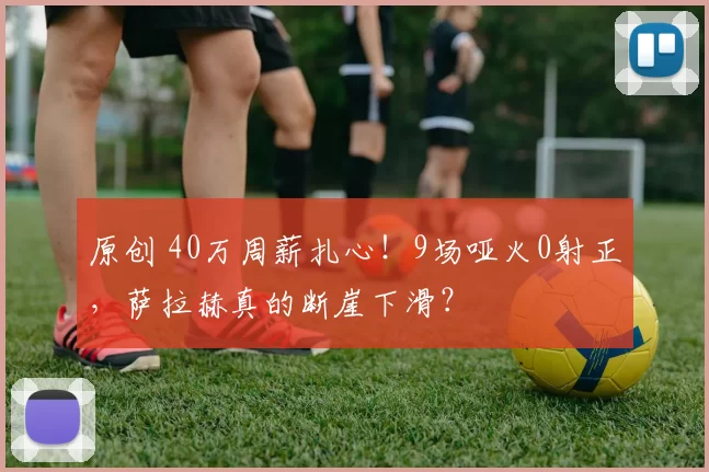 原创 40万周薪扎心！9场哑火0射正，萨拉赫真的断崖下滑？