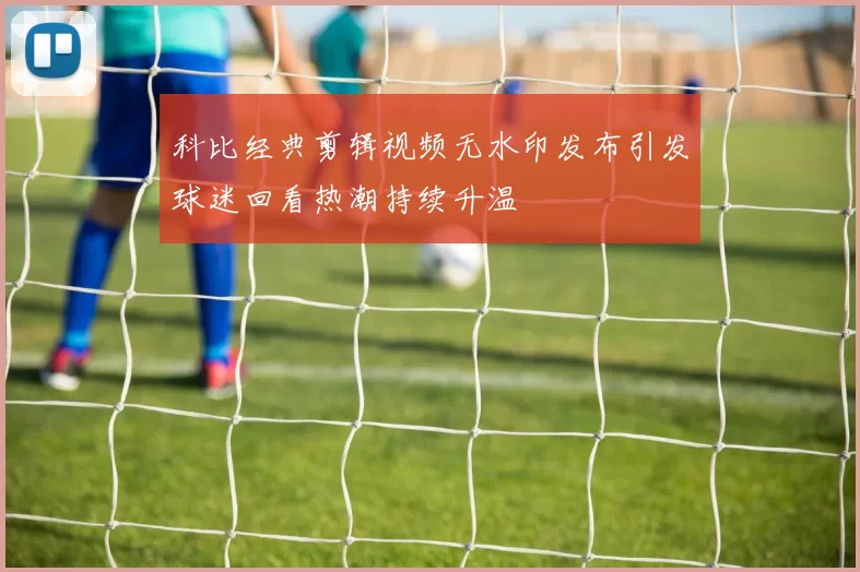 科比经典剪辑视频无水印发布引发球迷回看热潮持续升温