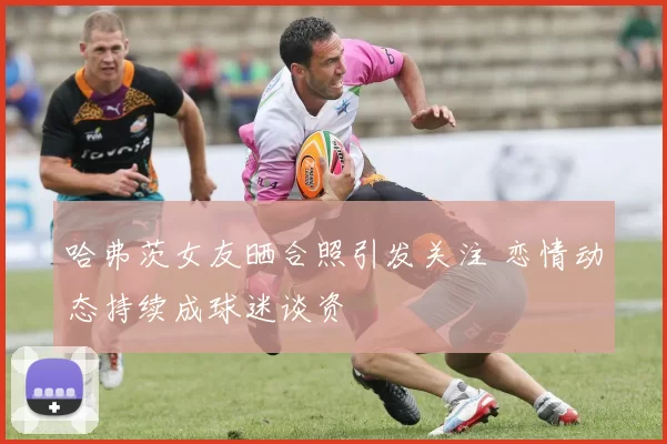 哈弗茨女友晒合照引发关注 恋情动态持续成球迷谈资