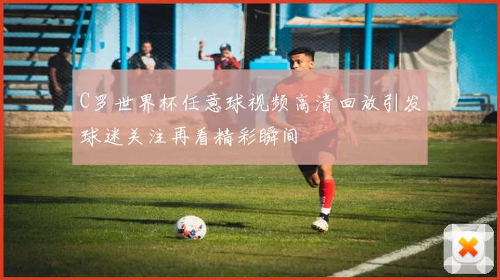 C罗世界杯任意球视频高清回放引发球迷关注再看精彩瞬间