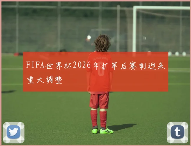 FIFA世界杯2026年扩军后赛制迎来重大调整