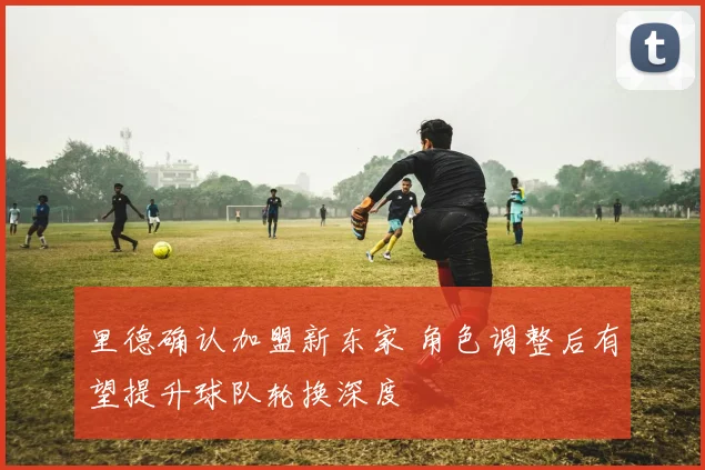 里德确认加盟新东家 角色调整后有望提升球队轮换深度