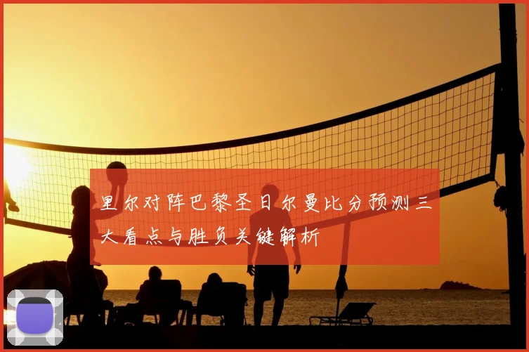 里尔对阵巴黎圣日尔曼比分预测三大看点与胜负关键解析