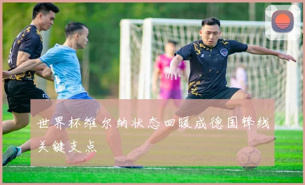 世界杯维尔纳状态回暖成德国锋线关键支点