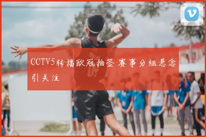CCTV5转播欧冠抽签 赛事分组悬念引关注