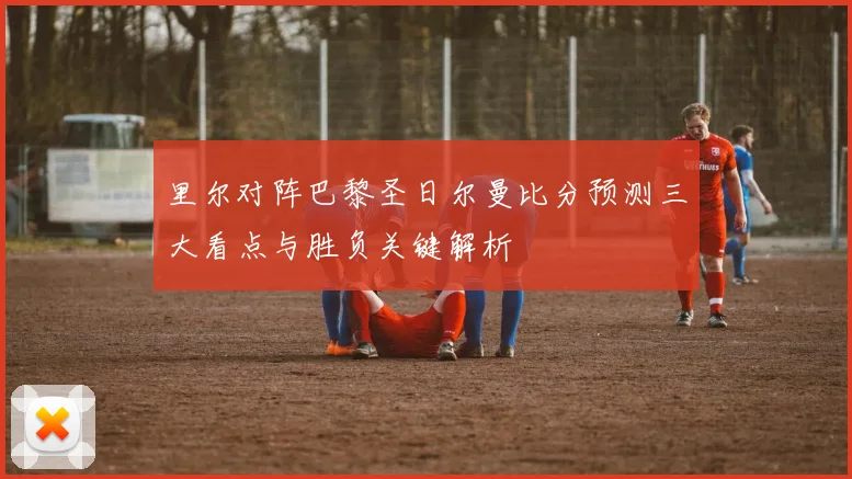 里尔对阵巴黎圣日尔曼比分预测三大看点与胜负关键解析