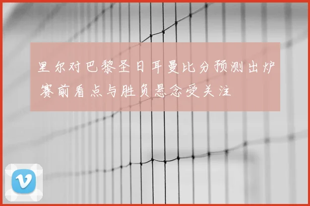 里尔对巴黎圣日耳曼比分预测出炉 赛前看点与胜负悬念受关注