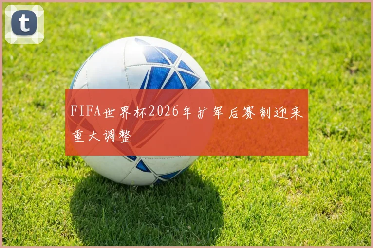 FIFA世界杯2026年扩军后赛制迎来重大调整
