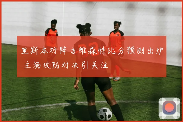 里斯本对阵吉维森特比分预测出炉 主场攻防对决引关注