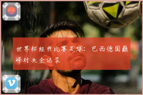 世界杯经典比赛足球:巴西德国巅峰对决全记录