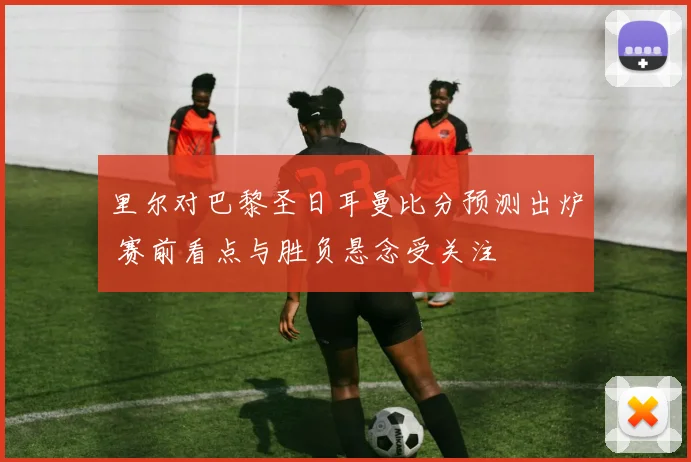 里尔对巴黎圣日耳曼比分预测出炉 赛前看点与胜负悬念受关注