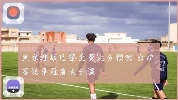 里尔迎战巴黎圣曼比分预测 出炉 客场争冠看点升温